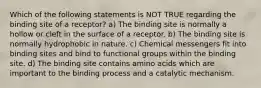 Which of the following statements is NOT TRUE regarding the binding site of a receptor? a) The binding site is normally a hollow or cleft in the surface of a receptor. b) The binding site is normally hydrophobic in nature. c) Chemical messengers fit into binding sites and bind to functional groups within the binding site. d) The binding site contains amino acids which are important to the binding process and a catalytic mechanism.