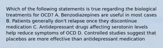 Which of the following statements is true regarding the biological treatments for OCD? A. Benzodiazepines are useful in most cases B. Patients generally don't relapse once they discontinue medication C. Antidepressant drugs affecting serotonin levels help reduce symptoms of OCD D. Controlled studies suggest that placebos are more effective than antidepressant medication