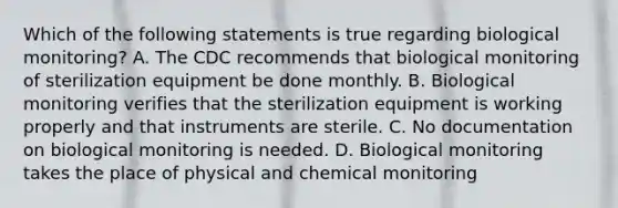 Which of the following statements is true regarding biological monitoring? A. The CDC recommends that biological monitoring of sterilization equipment be done monthly. B. Biological monitoring verifies that the sterilization equipment is working properly and that instruments are sterile. C. No documentation on biological monitoring is needed. D. Biological monitoring takes the place of physical and chemical monitoring