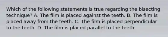 Which of the following statements is true regarding the bisecting technique? A. The film is placed against the teeth. B. The film is placed away from the teeth. C. The film is placed perpendicular to the teeth. D. The film is placed parallel to the teeth.