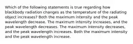 Which of the following statements is true regarding how blackbody radiation changes as the temperature of the radiating object increases? Both the maximum intensity and the peak wavelength decrease. The maximum intensity increases, and the peak wavelength decreases. The maximum intensity decreases, and the peak wavelength increases. Both the maximum intensity and the peak wavelength increase.