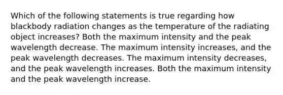 Which of the following statements is true regarding how blackbody radiation changes as the temperature of the radiating object increases? Both the maximum intensity and the peak wavelength decrease. The maximum intensity increases, and the peak wavelength decreases. The maximum intensity decreases, and the peak wavelength increases. Both the maximum intensity and the peak wavelength increase.