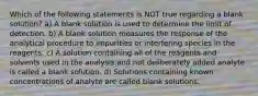 Which of the following statements is NOT true regarding a blank solution? a) A blank solution is used to determine the limit of detection. b) A blank solution measures the response of the analytical procedure to impurities or interfering species in the reagents. c) A solution containing all of the reagents and solvents used in the analysis and not deliberately added analyte is called a blank solution. d) Solutions containing known concentrations of analyte are called blank solutions.