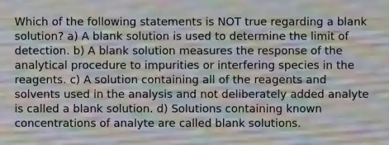 Which of the following statements is NOT true regarding a blank solution? a) A blank solution is used to determine the limit of detection. b) A blank solution measures the response of the analytical procedure to impurities or interfering species in the reagents. c) A solution containing all of the reagents and solvents used in the analysis and not deliberately added analyte is called a blank solution. d) Solutions containing known concentrations of analyte are called blank solutions.