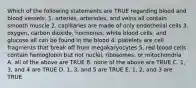 Which of the following statements are TRUE regarding blood and blood vessels: 1. arteries, arterioles, and veins all contain smooth muscle 2. capillaries are made of only endothelial cells 3. oxygen, carbon dioxide, hormones, white blood cells, and glucose all can be found in the blood 4. platelets are cell fragments that break off from megakaryocytes 5. red blood cells contain hemoglobin but not nuclei, ribosomes, or mitochondria A. all of the above are TRUE B. none of the above are TRUE C. 1, 3, and 4 are TRUE D. 1, 3, and 5 are TRUE E. 1, 2, and 3 are TRUE