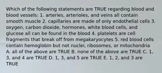 Which of the following statements are TRUE regarding blood and blood vessels: 1. arteries, arterioles, and veins all contain smooth muscle 2. capillaries are made of only endothelial cells 3. oxygen, carbon dioxide, hormones, white blood cells, and glucose all can be found in the blood 4. platelets are cell fragments that break off from megakaryocytes 5. red blood cells contain hemoglobin but not nuclei, ribosomes, or mitochondria A. all of the above are TRUE B. none of the above are TRUE C. 1, 3, and 4 are TRUE D. 1, 3, and 5 are TRUE E. 1, 2, and 3 are TRUE