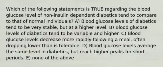 Which of the following statements is TRUE regarding the blood glucose level of non-insulin dependent diabetics tend to compare to that of normal individuals? A) Blood glucose levels of diabetics tend to be very stable, but at a higher level. B) Blood glucose levels of diabetics tend to be variable and higher. C) Blood glucose levels decrease more rapidly following a meal, often dropping lower than is tolerable. D) Blood glucose levels average the same level in diabetics, but reach higher peaks for short periods. E) none of the above