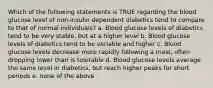 Which of the following statements is TRUE regarding the blood glucose level of non-insulin dependent diabetics tend to compare to that of normal individuals? a. Blood glucose levels of diabetics tend to be very stable, but at a higher level b. Blood glucose levels of diabetics tend to be variable and higher c. Blood glucose levels decrease more rapidly following a meal, often dropping lower than is tolerable d. Blood glucose levels average the same level in diabetics, but reach higher peaks for short periods e. none of the above