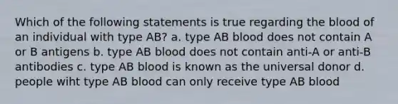 Which of the following statements is true regarding the blood of an individual with type AB? a. type AB blood does not contain A or B antigens b. type AB blood does not contain anti-A or anti-B antibodies c. type AB blood is known as the universal donor d. people wiht type AB blood can only receive type AB blood