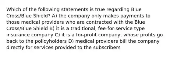 Which of the following statements is true regarding Blue Cross/Blue Shield? A) the company only makes payments to those medical providers who are contracted with the Blue Cross/Blue Shield B) it is a traditional, fee-for-service type insurance company C) it is a for-profit company, whose profits go back to the policyholders D) medical providers bill the company directly for services provided to the subscribers