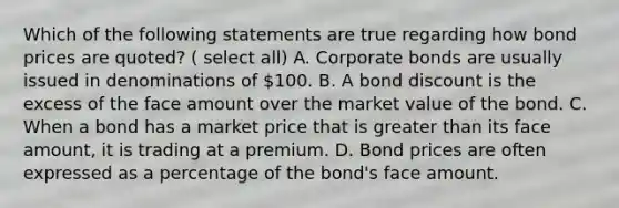 Which of the following statements are true regarding how bond prices are quoted? ( select all) A. Corporate bonds are usually issued in denominations of 100. B. A bond discount is the excess of the face amount over the market value of the bond. C. When a bond has a market price that is greater than its face amount, it is trading at a premium. D. Bond prices are often expressed as a percentage of the bond's face amount.