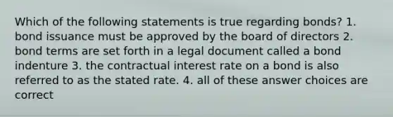 Which of the following statements is true regarding bonds? 1. bond issuance must be approved by the board of directors 2. bond terms are set forth in a legal document called a bond indenture 3. the contractual interest rate on a bond is also referred to as the stated rate. 4. all of these answer choices are correct