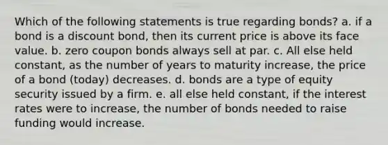 Which of the following statements is true regarding bonds? a. if a bond is a discount bond, then its current price is above its face value. b. zero coupon bonds always sell at par. c. All else held constant, as the number of years to maturity increase, the price of a bond (today) decreases. d. bonds are a type of equity security issued by a firm. e. all else held constant, if the interest rates were to increase, the number of bonds needed to raise funding would increase.