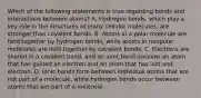 Which of the following statements is true regarding bonds and interactions between atoms? A. Hydrogen bonds, which play a key role in the structures of many cellular molecules, are stronger than covalent bonds. B. Atoms in a polar molecule are held together by hydrogen bonds, while atoms in nonpolar molecules are held together by covalent bonds. C. Electrons are shared in a covalent bond, and an ionic bond involves an atom that has gained an electron and an atom that has lost and electron. D. Ionic bonds form between individual atoms that are not part of a molecule, while hydrogen bonds occur between atoms that are part of a moleucle.