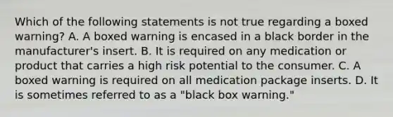 Which of the following statements is not true regarding a boxed warning? A. A boxed warning is encased in a black border in the manufacturer's insert. B. It is required on any medication or product that carries a high risk potential to the consumer. C. A boxed warning is required on all medication package inserts. D. It is sometimes referred to as a "black box warning."