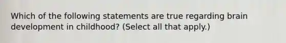 Which of the following statements are true regarding brain development in childhood? (Select all that apply.)