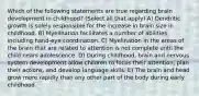 Which of the following statements are true regarding brain development in childhood? (Select all that apply) A) Dendritic growth is solely responsible for the increase in brain size in childhood. B) Myelination facilitates a number of abilities, including hand-eye coordination. C) Myelination in the areas of the brain that are related to attention is not complete until the child nears adolescence. D) During childhood, brain and nervous system development allow children to focus their attention, plan their actions, and develop language skills. E) The brain and head grow more rapidly than any other part of the body during early childhood.