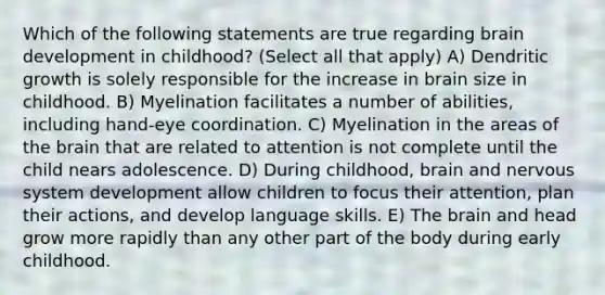 Which of the following statements are true regarding brain development in childhood? (Select all that apply) A) Dendritic growth is solely responsible for the increase in brain size in childhood. B) Myelination facilitates a number of abilities, including hand-eye coordination. C) Myelination in the areas of the brain that are related to attention is not complete until the child nears adolescence. D) During childhood, brain and nervous system development allow children to focus their attention, plan their actions, and develop language skills. E) The brain and head grow more rapidly than any other part of the body during early childhood.