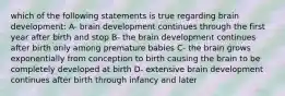 which of the following statements is true regarding brain development: A- brain development continues through the first year after birth and stop B- the brain development continues after birth only among premature babies C- the brain grows exponentially from conception to birth causing the brain to be completely developed at birth D- extensive brain development continues after birth through infancy and later