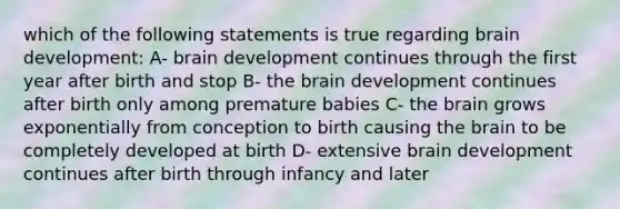 which of the following statements is true regarding brain development: A- brain development continues through the first year after birth and stop B- the brain development continues after birth only among premature babies C- the brain grows exponentially from conception to birth causing the brain to be completely developed at birth D- extensive brain development continues after birth through infancy and later