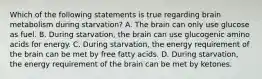 Which of the following statements is true regarding brain metabolism during starvation? A. The brain can only use glucose as fuel. B. During starvation, the brain can use glucogenic amino acids for energy. C. During starvation, the energy requirement of the brain can be met by free fatty acids. D. During starvation, the energy requirement of the brain can be met by ketones.