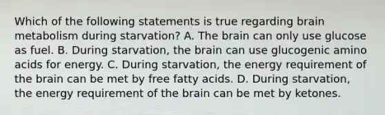 Which of the following statements is true regarding brain metabolism during starvation? A. <a href='https://www.questionai.com/knowledge/kLMtJeqKp6-the-brain' class='anchor-knowledge'>the brain</a> can only use glucose as fuel. B. During starvation, the brain can use glucogenic <a href='https://www.questionai.com/knowledge/k9gb720LCl-amino-acids' class='anchor-knowledge'>amino acids</a> for energy. C. During starvation, the energy requirement of the brain can be met by free fatty acids. D. During starvation, the energy requirement of the brain can be met by ketones.