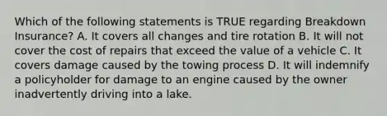 Which of the following statements is TRUE regarding Breakdown Insurance? A. It covers all changes and tire rotation B. It will not cover the cost of repairs that exceed the value of a vehicle C. It covers damage caused by the towing process D. It will indemnify a policyholder for damage to an engine caused by the owner inadvertently driving into a lake.