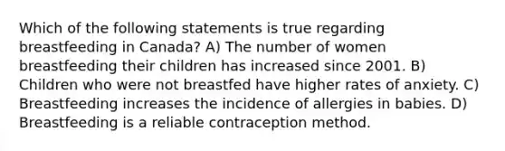 Which of the following statements is true regarding breastfeeding in Canada? A) The number of women breastfeeding their children has increased since 2001. B) Children who were not breastfed have higher rates of anxiety. C) Breastfeeding increases the incidence of allergies in babies. D) Breastfeeding is a reliable contraception method.