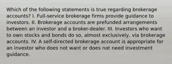 Which of the following statements is true regarding brokerage accounts? I. Full-service brokerage firms provide guidance to investors. II. Brokerage accounts are prefunded arrangements between an investor and a broker-dealer. III. Investors who want to own stocks and bonds do so, almost exclusively, via brokerage accounts. IV. A self-directed brokerage account is appropriate for an investor who does not want or does not need investment guidance.