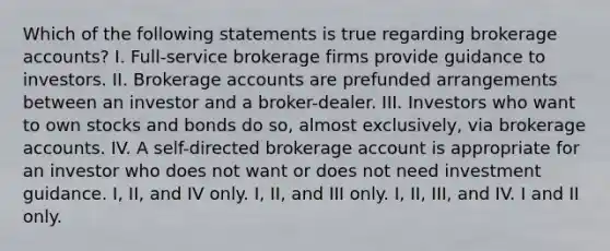 Which of the following statements is true regarding brokerage accounts? I. Full-service brokerage firms provide guidance to investors. II. Brokerage accounts are prefunded arrangements between an investor and a broker-dealer. III. Investors who want to own stocks and bonds do so, almost exclusively, via brokerage accounts. IV. A self-directed brokerage account is appropriate for an investor who does not want or does not need investment guidance. I, II, and IV only. I, II, and III only. I, II, III, and IV. I and II only.