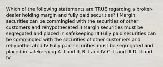 Which of the following statements are TRUE regarding a broker-dealer holding margin and fully paid securities? I Margin securities can be commingled with the securities of other customers and rehypothecated II Margin securities must be segregated and placed in safekeeping III Fully paid securities can be commingled with the securities of other customers and rehypothecated IV Fully paid securities must be segregated and placed in safekeeping A. I and III B. I and IV C. II and III D. II and IV