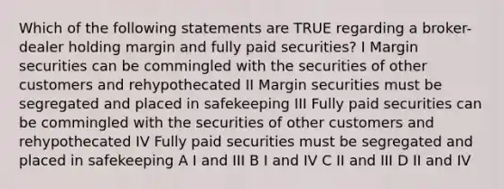 Which of the following statements are TRUE regarding a broker-dealer holding margin and fully paid securities? I Margin securities can be commingled with the securities of other customers and rehypothecated II Margin securities must be segregated and placed in safekeeping III Fully paid securities can be commingled with the securities of other customers and rehypothecated IV Fully paid securities must be segregated and placed in safekeeping A I and III B I and IV C II and III D II and IV