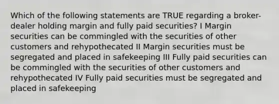 Which of the following statements are TRUE regarding a broker-dealer holding margin and fully paid securities? I Margin securities can be commingled with the securities of other customers and rehypothecated II Margin securities must be segregated and placed in safekeeping III Fully paid securities can be commingled with the securities of other customers and rehypothecated IV Fully paid securities must be segregated and placed in safekeeping