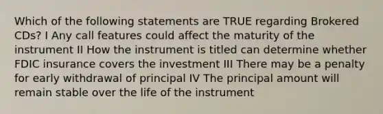 Which of the following statements are TRUE regarding Brokered CDs? I Any call features could affect the maturity of the instrument II How the instrument is titled can determine whether FDIC insurance covers the investment III There may be a penalty for early withdrawal of principal IV The principal amount will remain stable over the life of the instrument