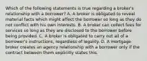 Which of the following statements is true regarding a broker's relationship with a borrower? A. A broker is obligated to reveal material facts which might affect the borrower so long as they do not conflict with his own interests. B. A broker can collect fees for services so long as they are disclosed to the borrower before being provided. C. A broker is obligated to carry out all of a borrower's instructions, regardless of legality. D. A mortgage broker creates an agency relationship with a borrower only if the contract between them explicitly states this.