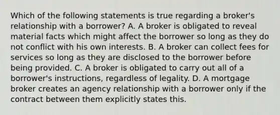 Which of the following statements is true regarding a broker's relationship with a borrower? A. A broker is obligated to reveal material facts which might affect the borrower so long as they do not conflict with his own interests. B. A broker can collect fees for services so long as they are disclosed to the borrower before being provided. C. A broker is obligated to carry out all of a borrower's instructions, regardless of legality. D. A mortgage broker creates an agency relationship with a borrower only if the contract between them explicitly states this.