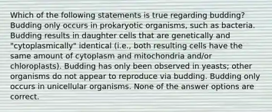 Which of the following statements is true regarding budding? Budding only occurs in prokaryotic organisms, such as bacteria. Budding results in daughter cells that are genetically and "cytoplasmically" identical (i.e., both resulting cells have the same amount of cytoplasm and mitochondria and/or chloroplasts). Budding has only been observed in yeasts; other organisms do not appear to reproduce via budding. Budding only occurs in unicellular organisms. None of the answer options are correct.