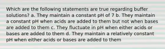 Which are the following statements are true regarding buffer solutions? a. They maintain a constant pH of 7 b. They maintain a constant pH when acids are added to them but not when bases are added to them c. They fluctuate in pH when either acids or bases are added to them d. They maintain a relatively constant pH when either acids or bases are added to them