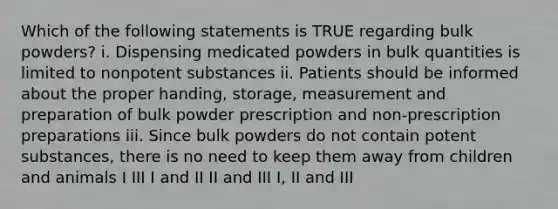 Which of the following statements is TRUE regarding bulk powders? i. Dispensing medicated powders in bulk quantities is limited to nonpotent substances ii. Patients should be informed about the proper handing, storage, measurement and preparation of bulk powder prescription and non-prescription preparations iii. Since bulk powders do not contain potent substances, there is no need to keep them away from children and animals I III I and II II and III I, II and III