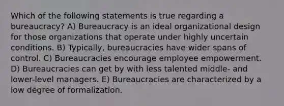 Which of the following statements is true regarding a bureaucracy? A) Bureaucracy is an ideal organizational design for those organizations that operate under highly uncertain conditions. B) Typically, bureaucracies have wider spans of control. C) Bureaucracies encourage employee empowerment. D) Bureaucracies can get by with less talented middle- and lower-level managers. E) Bureaucracies are characterized by a low degree of formalization.