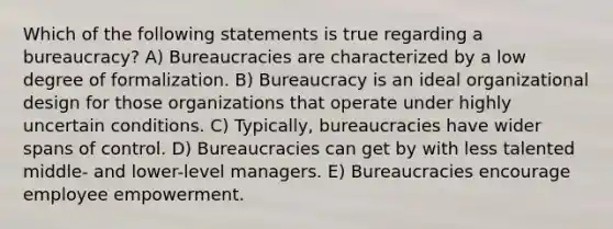 Which of the following statements is true regarding a bureaucracy? A) Bureaucracies are characterized by a low degree of formalization. B) Bureaucracy is an ideal organizational design for those organizations that operate under highly uncertain conditions. C) Typically, bureaucracies have wider spans of control. D) Bureaucracies can get by with less talented middle- and lower-level managers. E) Bureaucracies encourage employee empowerment.