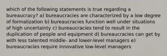 which of the following statements is true regarding a bureaucracy? a) bureaucracies are characterized by a low degree of formalization b) bureaucracies function well under situations of high uncertainty c) bureaucracies tend to result in the duplication of people and equipment d) bureaucracies can get by with less talented middle- and lower-level managers e) bureaucracies require innovative low-level managers