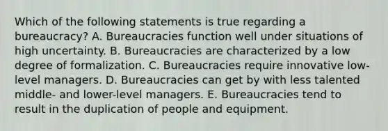 Which of the following statements is true regarding a​ bureaucracy? A. Bureaucracies function well under situations of high uncertainty. B. Bureaucracies are characterized by a low degree of formalization. C. Bureaucracies require innovative​ low-level managers. D. Bureaucracies can get by with less talented​ middle- and​ lower-level managers. E. Bureaucracies tend to result in the duplication of people and equipment.