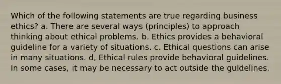 Which of the following statements are true regarding business ethics? a. There are several ways (principles) to approach thinking about ethical problems. b. Ethics provides a behavioral guideline for a variety of situations. c. Ethical questions can arise in many situations. d, Ethical rules provide behavioral guidelines. In some cases, it may be necessary to act outside the guidelines.