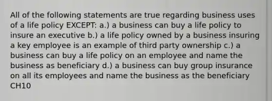 All of the following statements are true regarding business uses of a life policy EXCEPT: a.) a business can buy a life policy to insure an executive b.) a life policy owned by a business insuring a key employee is an example of third party ownership c.) a business can buy a life policy on an employee and name the business as beneficiary d.) a business can buy group insurance on all its employees and name the business as the beneficiary CH10