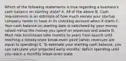 Which of the following statements is true regarding a business's cash balance on starting state? A. All of the above B. Cash requirements is an estimate of how much money your startup company needs to have in its checking account when it starts C. Your cash balance on starting date is calculated by your money raised minus the money you spent on expenses and assets D. Most new businesses take months to years from launch until reaching a steady-state break-even point (when revenues are equal to spending) E. To estimate your starting cash balance, you can calculate your projected early months' deficit spending until you reach a monthly break-even state