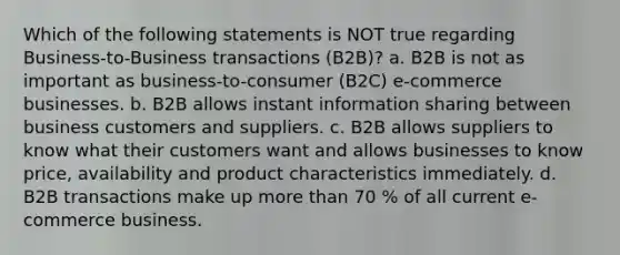 Which of the following statements is NOT true regarding Business-to-Business transactions (B2B)? a. B2B is not as important as business-to-consumer (B2C) e-commerce businesses. b. B2B allows instant information sharing between business customers and suppliers. c. B2B allows suppliers to know what their customers want and allows businesses to know price, availability and product characteristics immediately. d. B2B transactions make up more than 70 % of all current e-commerce business.