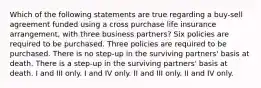 Which of the following statements are true regarding a buy-sell agreement funded using a cross purchase life insurance arrangement, with three business partners? Six policies are required to be purchased. Three policies are required to be purchased. There is no step-up in the surviving partners' basis at death. There is a step-up in the surviving partners' basis at death. I and III only. I and IV only. II and III only. II and IV only.