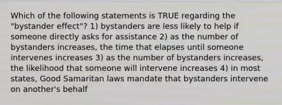 Which of the following statements is TRUE regarding the "bystander effect"? 1) bystanders are less likely to help if someone directly asks for assistance 2) as the number of bystanders increases, the time that elapses until someone intervenes increases 3) as the number of bystanders increases, the likelihood that someone will intervene increases 4) in most states, Good Samaritan laws mandate that bystanders intervene on another's behalf