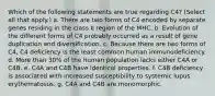 Which of the following statements are true regarding C4? (Select all that apply.) a. There are two forms of C4 encoded by separate genes residing in the class II region of the MHC. b. Evolution of the different forms of C4 probably occurred as a result of gene duplication and diversification. c. Because there are two forms of C4, C4 deficiency is the least common human immunodeficiency. d. More than 30% of the human population lacks either C4A or C4B. e. C4A and C4B have identical properties. f. C4B deficiency is associated with increased susceptibility to systemic lupus erythematosus. g. C4A and C4B are monomorphic.